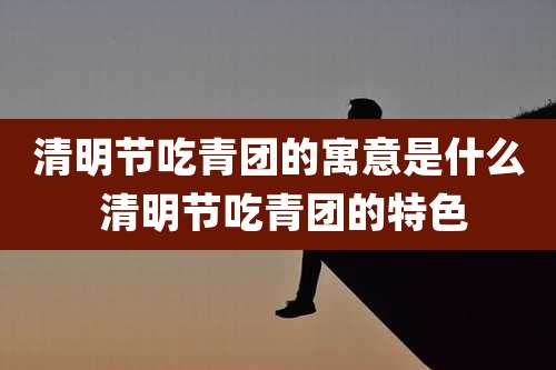清明节吃青团的寓意是什么 清明节吃青团的特色