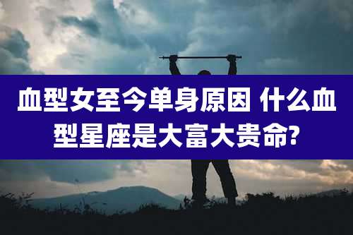 血型女至今单身原因 什么血型星座是大富大贵命?