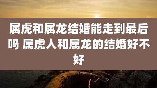 属虎和属龙结婚能走到最后吗 属虎人和属龙的结婚好不好