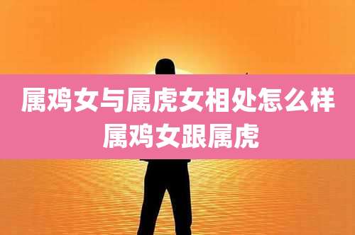 属鸡女与属虎女相处怎么样 属鸡女跟属虎