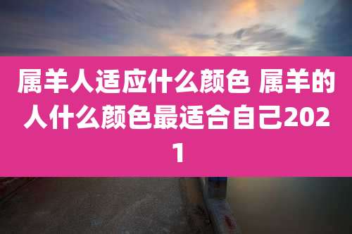 属羊人适应什么颜色 属羊的人什么颜色最适合自己2021