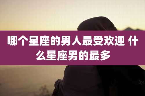 哪个星座的男人最受欢迎 什么星座男的最多