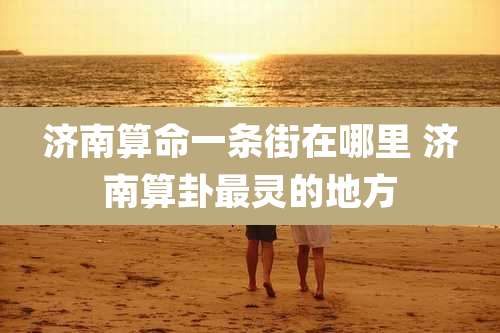 济南算命一条街在哪里 济南算卦最灵的地方